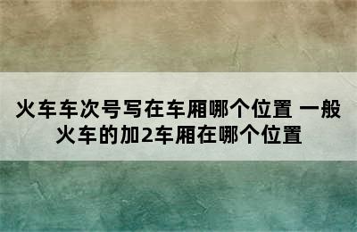火车车次号写在车厢哪个位置 一般火车的加2车厢在哪个位置